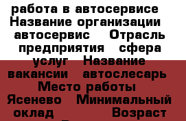 работа в автосервисе › Название организации ­ автосервис  › Отрасль предприятия ­ сфера услуг › Название вакансии ­ автослесарь › Место работы ­ Ясенево › Минимальный оклад ­ 70 000 › Возраст от ­ 18 › Возраст до ­ 40 - Московская обл., Москва г. Работа » Вакансии   